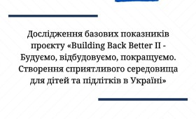 Дослідження базових показників проєкту «Building Back Better II – Будуємо, відбудовуємо, покращуємо. Створення сприятливого середовища для дітей та підлітків в Україні» Дослідження базових показників проєкту «Building Back Better II – Будуємо, відбудовуємо, покращуємо. Створення сприятливого середовища для дітей та підлітків в Україні»
